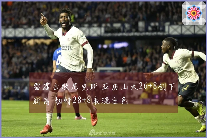雷霆击败尼克斯 亚历山大26+8创下新高 切特28+8表现出色