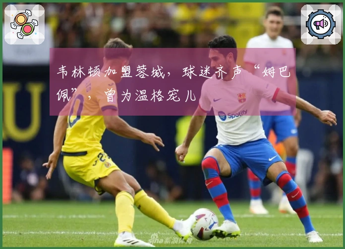 韦林顿加盟蓉城，球迷齐声“姆巴佩”，曾为温格宠儿