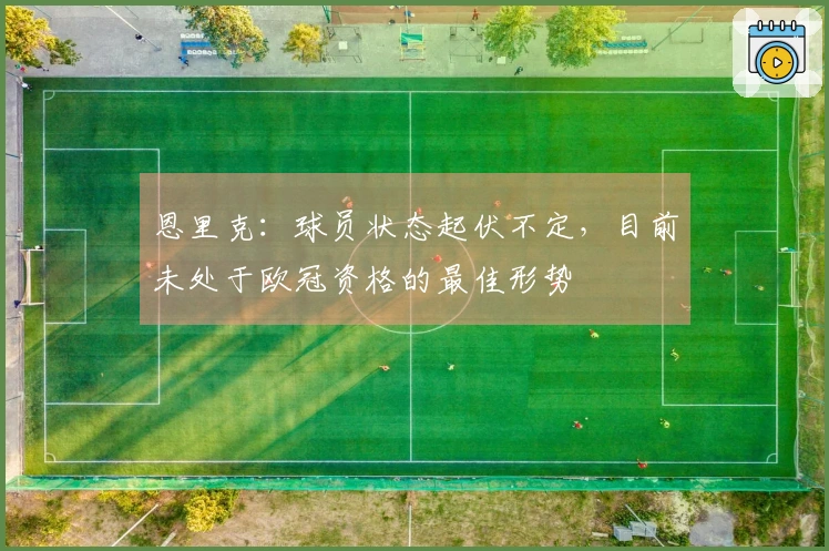 恩里克：球员状态起伏不定，目前未处于欧冠资格的最佳形势