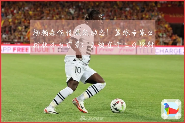 杨瀚森伤情最新动态!篮球专家分析状况与前景:关键在于三分投射