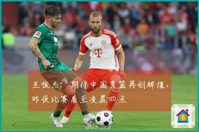 王俊杰：期待中国男篮再创辉煌，昨夜比赛看至凌晨四点