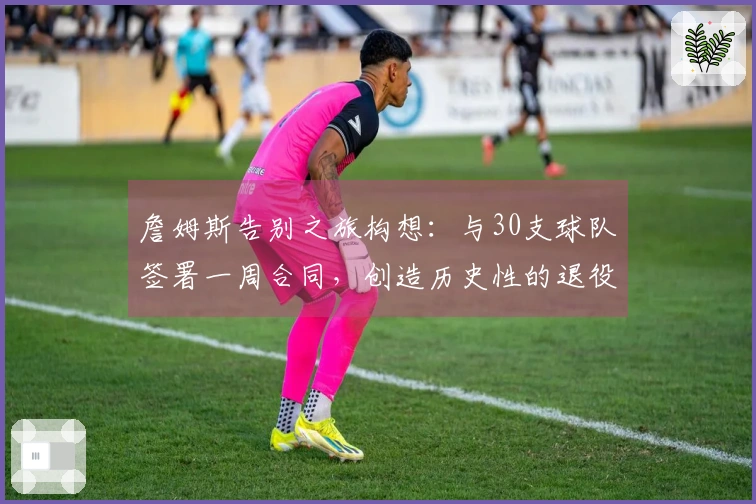 詹姆斯告别之旅构想：与30支球队签署一周合同，创造历史性的退役巡演