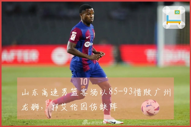 山东高速男篮客场以85-93惜败广州龙狮，郭艾伦因伤缺阵