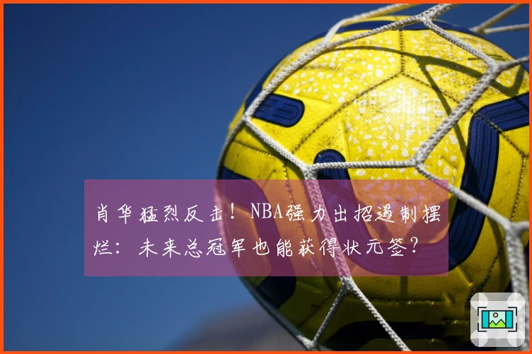 肖华猛烈反击！NBA强力出招遏制摆烂：未来总冠军也能获得状元签？