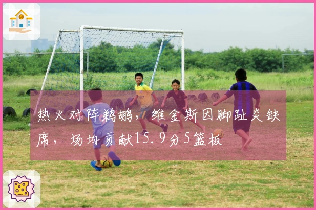 热火对阵鹈鹕，维金斯因脚趾炎缺席，场均贡献15.9分5篮板