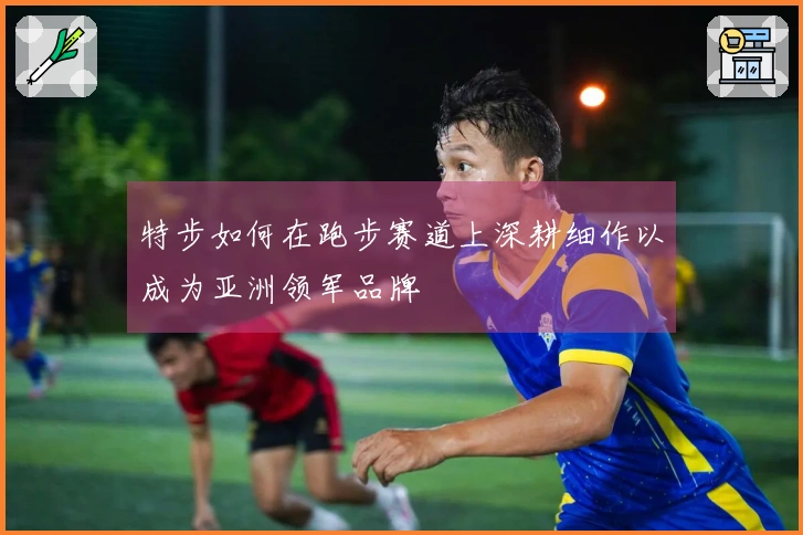 特步如何在跑步赛道上深耕细作以成为亚洲领军品牌