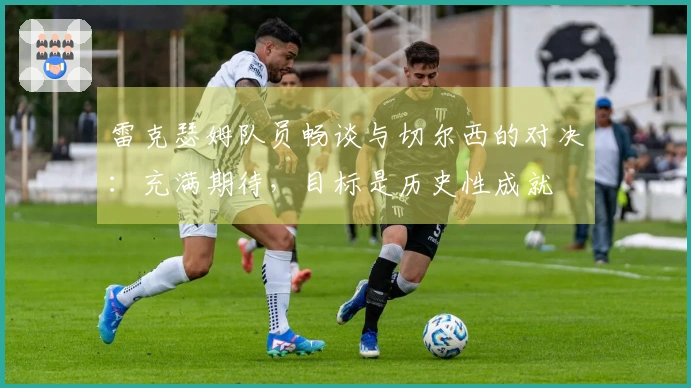 雷克瑟姆队员畅谈与切尔西的对决：充满期待，目标是历史性成就
