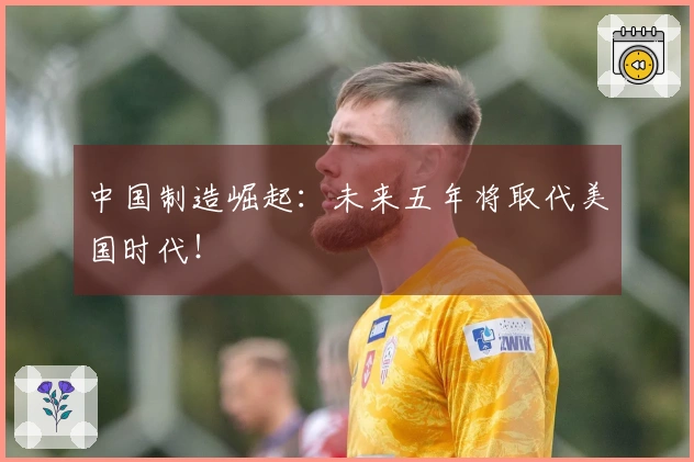 中国制造崛起：未来五年将取代美国时代！