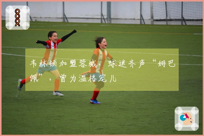 韦林顿加盟蓉城，球迷齐声“姆巴佩”，曾为温格宠儿