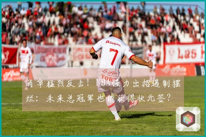 肖华猛烈反击！NBA强力出招遏制摆烂：未来总冠军也能获得状元签？