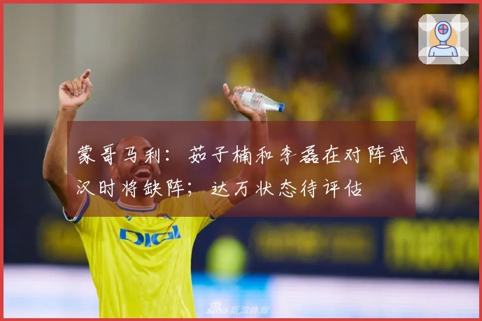 蒙哥马利：茹子楠和李磊在对阵武汉时将缺阵；达万状态待评估