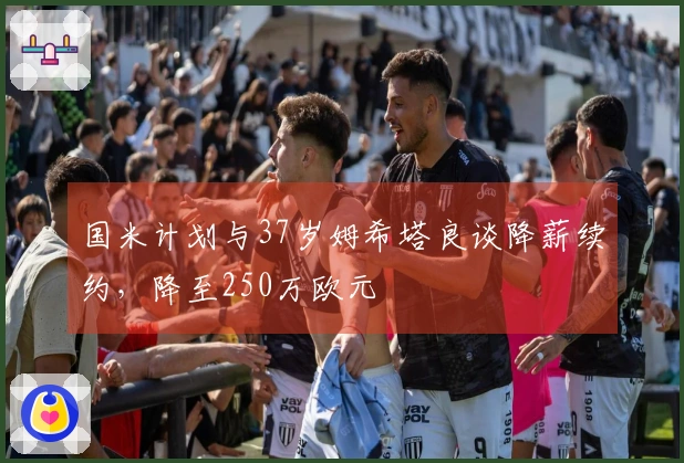 国米计划与37岁姆希塔良谈降薪续约，降至250万欧元