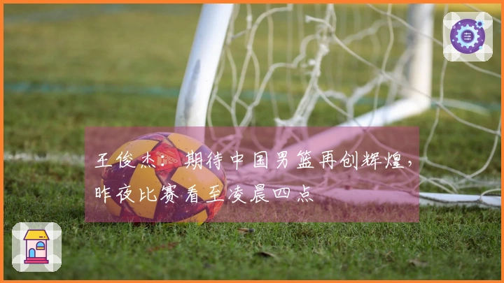 王俊杰：期待中国男篮再创辉煌，昨夜比赛看至凌晨四点